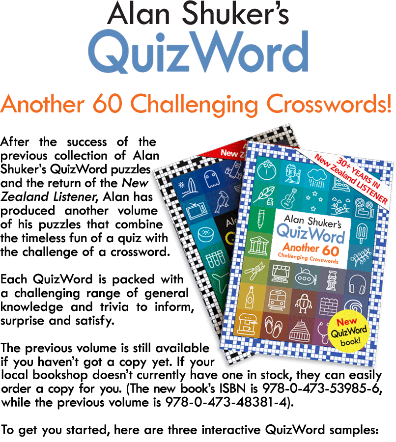 After the success of the previous collection of Alan Shuker’s QuizWord puzzles and the return of the New Zealand Listener, Alan has produced another volume of his puzzles that combine the timeless fun of a quiz with the challenge of a crossword.  Each QuizWord is packed with a challenging range of general knowledge and trivia to inform, surprise and satisfy.  The previous volume is still available if you haven’t got a copy yet. If your local bookshop doesn’t currently have one in stock, they can easily order a copy for you. (The new book’s ISBN is 978-0-473-53985-6, while the previous volume is 978-0-473-48381-4).  To get you started, here are three interactive QuizWord samples: